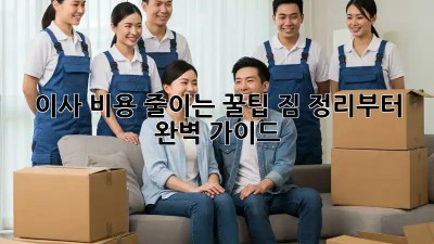 이사 비용 줄이는 꿀팁! 짐 정리부터 완벽 가이드
